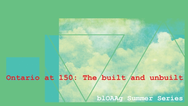 blOAAG Summer 2017 blOAAg Series: Shaping Ontario at 150: The built and unbuilt